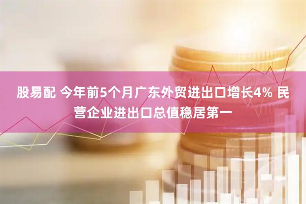 股易配 今年前5个月广东外贸进出口增长4% 民营企业进出口总值稳居第一
