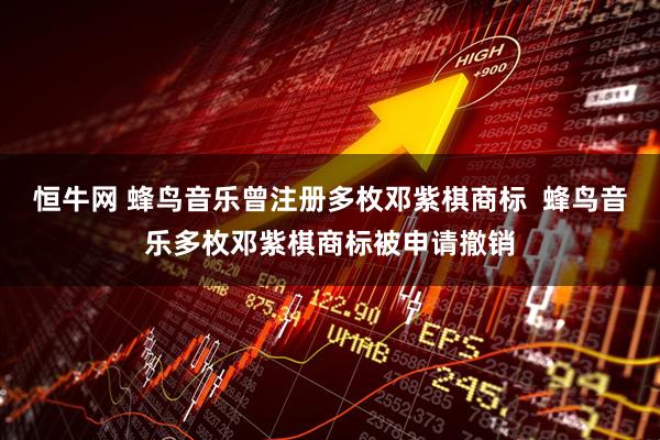 恒牛网 蜂鸟音乐曾注册多枚邓紫棋商标  蜂鸟音乐多枚邓紫棋商标被申请撤销