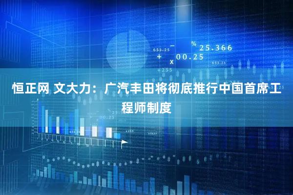 恒正网 文大力：广汽丰田将彻底推行中国首席工程师制度