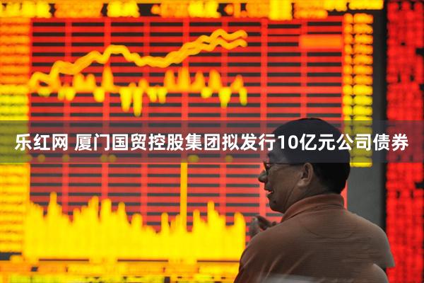 乐红网 厦门国贸控股集团拟发行10亿元公司债券