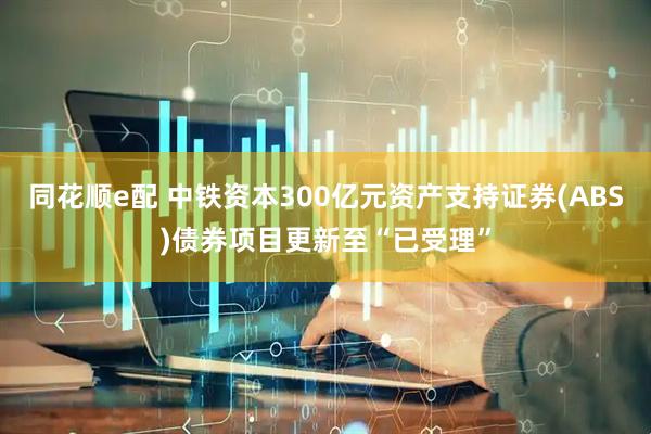 同花顺e配 中铁资本300亿元资产支持证券(ABS)债券项目更新至“已受理”