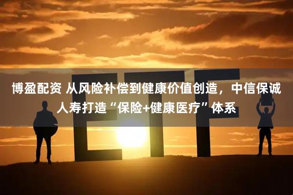 博盈配资 从风险补偿到健康价值创造，中信保诚人寿打造“保险+健康医疗”体系