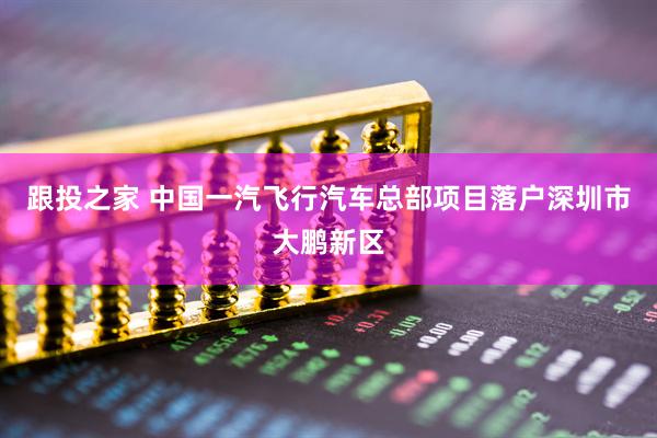 跟投之家 中国一汽飞行汽车总部项目落户深圳市大鹏新区
