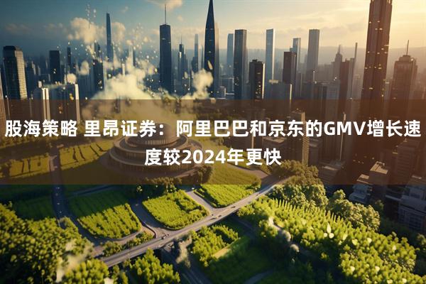 股海策略 里昂证券：阿里巴巴和京东的GMV增长速度较2024年更快