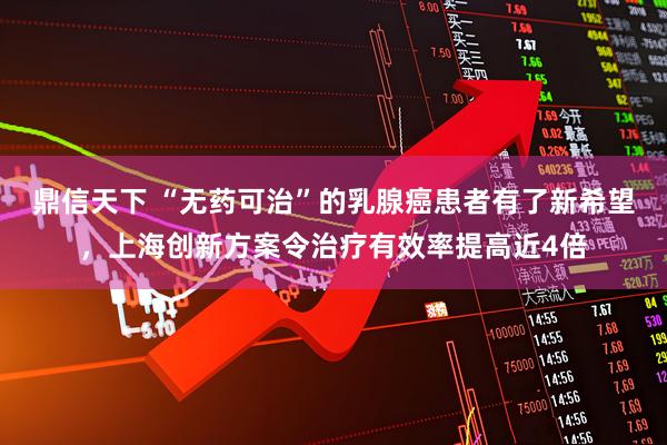 鼎信天下 “无药可治”的乳腺癌患者有了新希望，上海创新方案令治疗有效率提高近4倍
