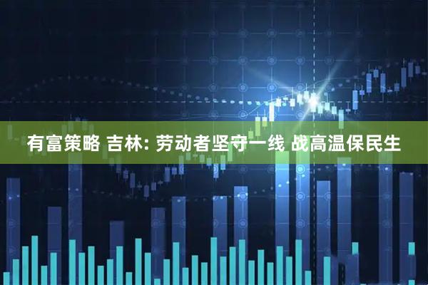有富策略 吉林: 劳动者坚守一线 战高温保民生