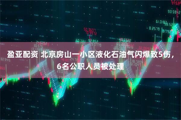 盈亚配资 北京房山一小区液化石油气闪爆致5伤，6名公职人员被处理