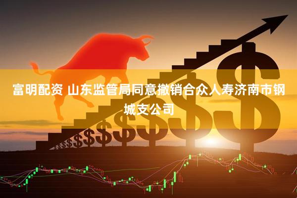 富明配资 山东监管局同意撤销合众人寿济南市钢城支公司