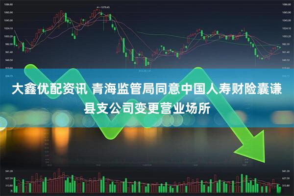 大鑫优配资讯 青海监管局同意中国人寿财险囊谦县支公司变更营业场所
