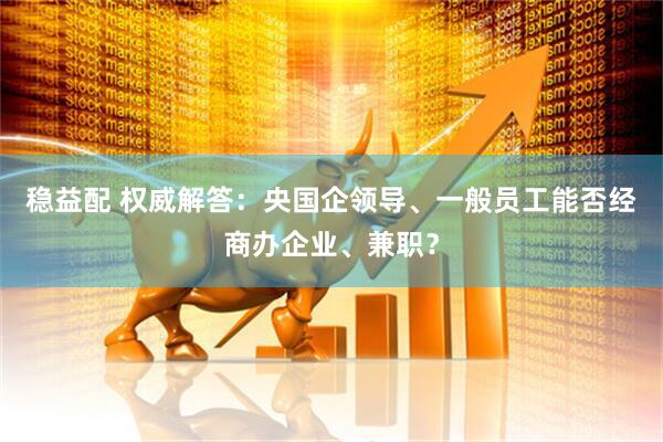 稳益配 权威解答：央国企领导、一般员工能否经商办企业、兼职？