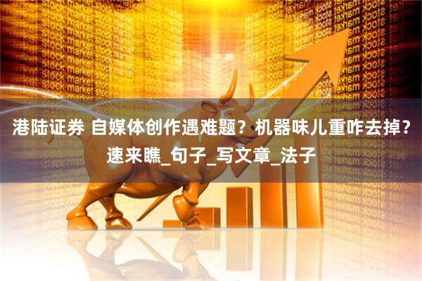 港陆证券 自媒体创作遇难题？机器味儿重咋去掉？速来瞧_句子_写文章_法子