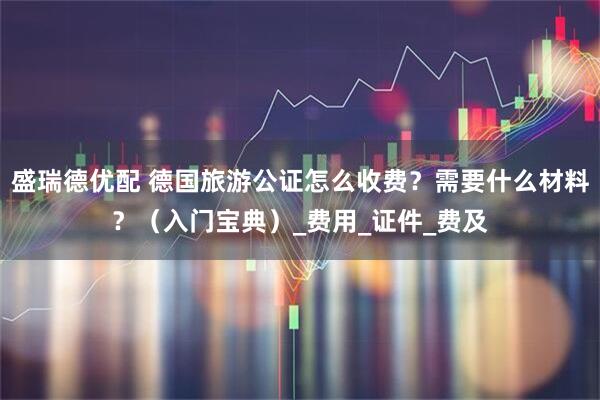 盛瑞德优配 德国旅游公证怎么收费？需要什么材料？（入门宝典）_费用_证件_费及