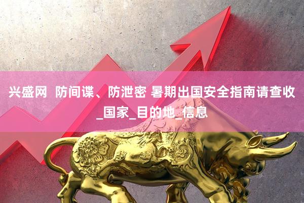 兴盛网  防间谍、防泄密 暑期出国安全指南请查收_国家_目的地_信息