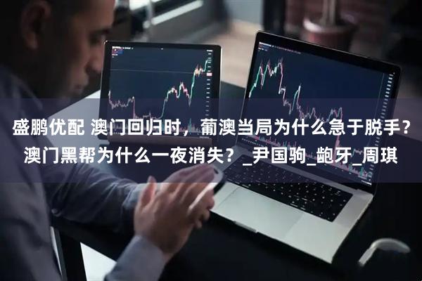 盛鹏优配 澳门回归时，葡澳当局为什么急于脱手？澳门黑帮为什么一夜消失？_尹国驹_龅牙_周琪