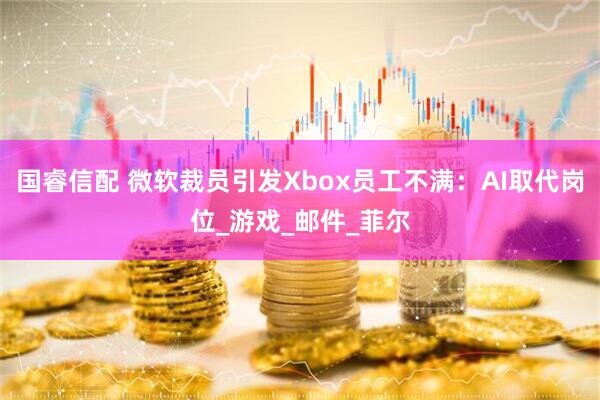 国睿信配 微软裁员引发Xbox员工不满：AI取代岗位_游戏_邮件_菲尔