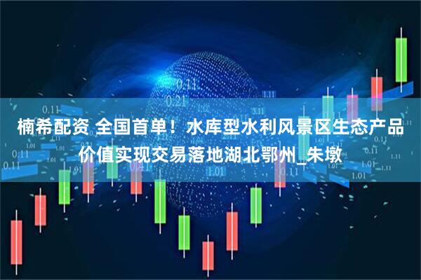 楠希配资 全国首单！水库型水利风景区生态产品价值实现交易落地湖北鄂州_朱墩