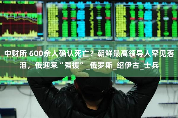 中财所 600余人确认死亡？朝鲜最高领导人罕见落泪，俄迎来“强援”_俄罗斯_绍伊古_士兵