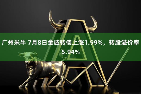 广州米牛 7月8日金诚转债上涨1.99%，转股溢价率5.94%