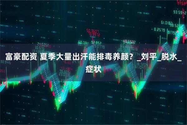 富豪配资 夏季大量出汗能排毒养颜？_刘平_脱水_症状