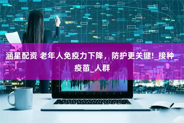 涵星配资 老年人免疫力下降，防护更关键!_接种_疫苗_人群