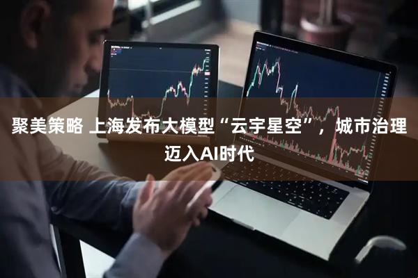 聚美策略 上海发布大模型“云宇星空”，城市治理迈入AI时代