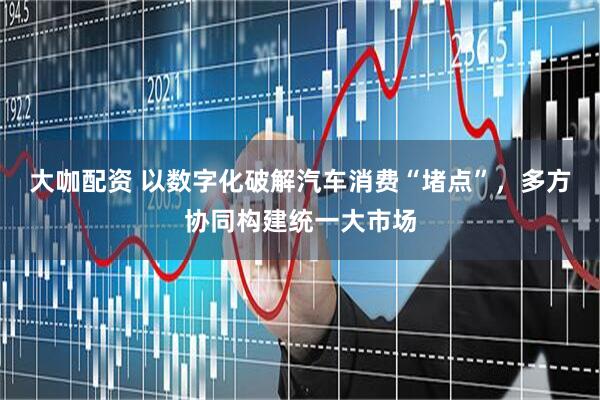大咖配资 以数字化破解汽车消费“堵点”，多方协同构建统一大市场