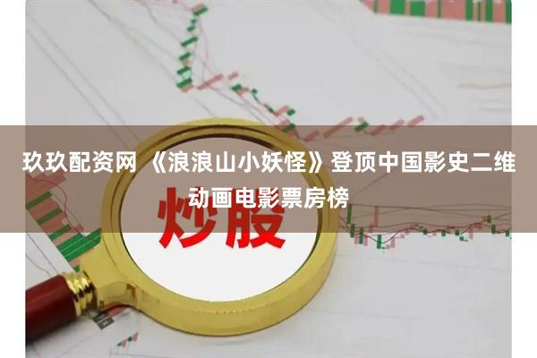 玖玖配资网 《浪浪山小妖怪》登顶中国影史二维动画电影票房榜