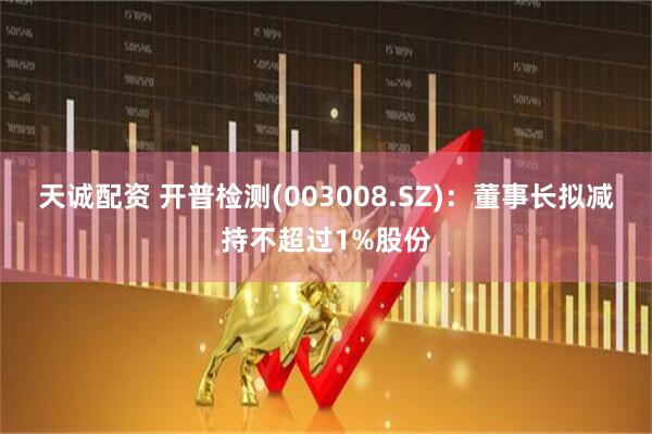 天诚配资 开普检测(003008.SZ)：董事长拟减持不超过1%股份
