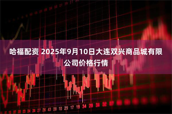 哈福配资 2025年9月10日大连双兴商品城有限公司价格行情