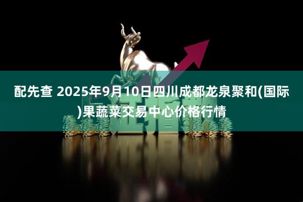 配先查 2025年9月10日四川成都龙泉聚和(国际)果蔬菜交易中心价格行情
