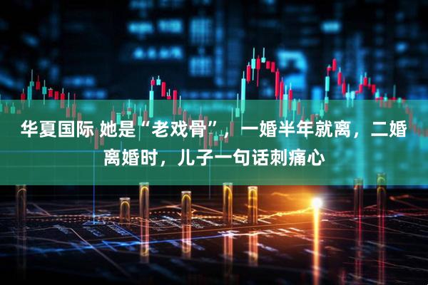 华夏国际 她是“老戏骨”，一婚半年就离，二婚离婚时，儿子一句话刺痛心