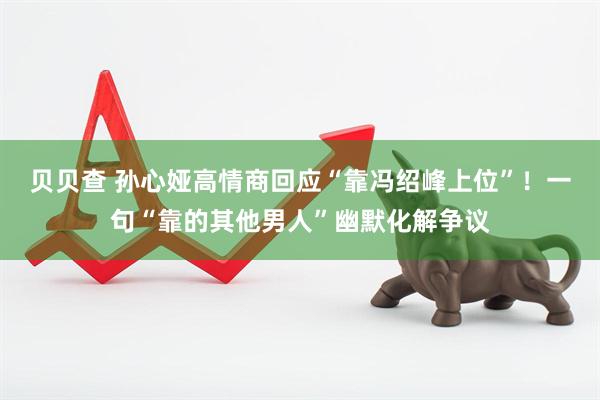 贝贝查 孙心娅高情商回应“靠冯绍峰上位”！一句“靠的其他男人”幽默化解争议