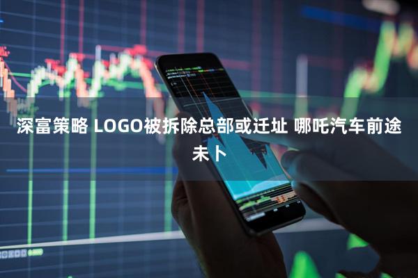 深富策略 LOGO被拆除总部或迁址 哪吒汽车前途未卜