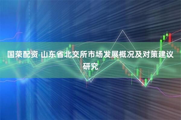 国荣配资 山东省北交所市场发展概况及对策建议研究