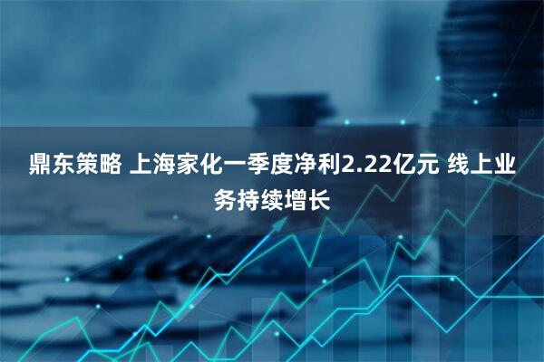 鼎东策略 上海家化一季度净利2.22亿元 线上业务持续增长