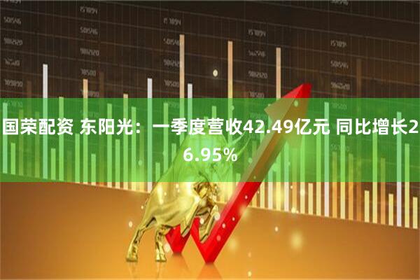 国荣配资 东阳光：一季度营收42.49亿元 同比增长26.95%